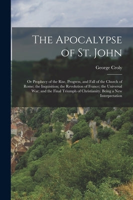 The Apocalypse of St. John: Or Prophecy of the Rise, Progress, and Fall of the Church of Rome; the Inquisition; the Revolution of France; the Univ by Croly, George