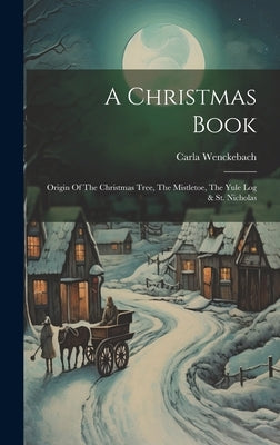 A Christmas Book: Origin Of The Christmas Tree, The Mistletoe, The Yule Log & St. Nicholas by Wenckebach, Carla