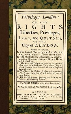 Privilegia Londini: Or, The Rights, Liberties, Privileges, Laws, and Customs, of the City of London. Wherein are contained, I. The several by Bohun, William