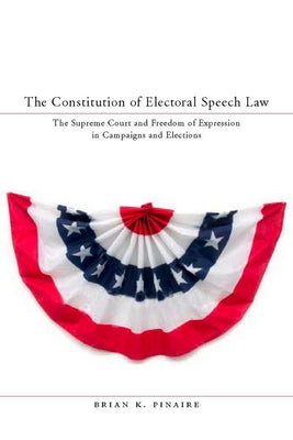 The Constitution of Electoral Speech Law: The Supreme Court and Freedom of Expression in Campaigns and Elections by Pinaire, Brian K.