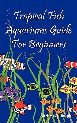 Tropical Fish Aquariums Guide for Beginners: All You Need to Know to Set Up and Maintain a Beautiful Tropical Fish Aquarium Today. by McCullough, Karl