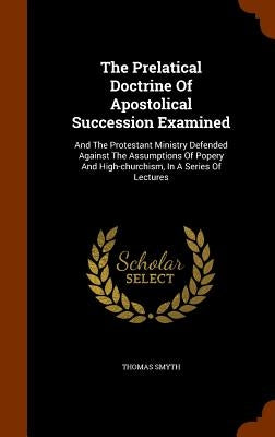 The Prelatical Doctrine Of Apostolical Succession Examined: And The Protestant Ministry Defended Against The Assumptions Of Popery And High-churchism, by Smyth, Thomas