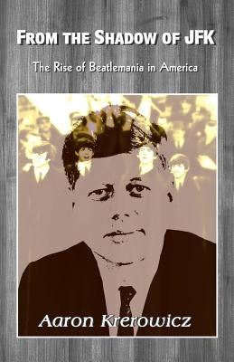 From the Shadow of JFK: The Rise of Beatlemania in America by Krerowicz, Aaron