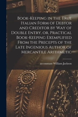 Book-keeping in the True Italian Form of Debtor and Creditor by Way of Double Entry, or, Practical Book-keeping Exemplified From the Precepts of the L by Jackson, William Accountant