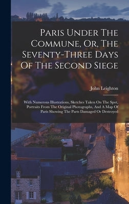Paris Under The Commune, Or, The Seventy-three Days Of The Second Siege: With Numerous Illustrations, Sketches Taken On The Spot, Portraits From The O by Leighton, John