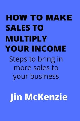 How to Make Sales to Multiply Your Income: Steps To Bring In More Sales To Your Business by McKenzie, Jin