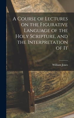A Course of Lectures on the Figurative Language of the Holy Scripture, and the Interpretation of It by Jones, William