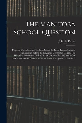 The Manitoba School Question [microform]: Being an Compilation of the Legislation, the Legal Proceedings, the Proceedings Before the Governor-general- by Ewart, John S. (John Skirving) 1849-
