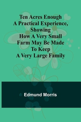 Ten Acres Enough A practical experience, showing how a very small farm may be made to keep a very large family by Morris, Edmund