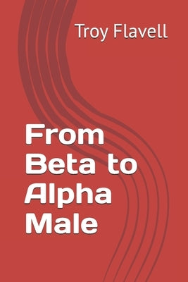 From Beta to Alpha Male by Flavell, Troy