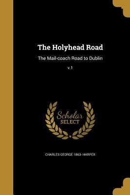 The Holyhead Road: The Mail-coach Road to Dublin; v.1 by Harper, Charles George 1863-
