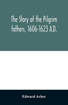 The story of the Pilgrim fathers, 1606-1623 A.D.: as told by themselves, their friends, and their enemies by Arber, Edward