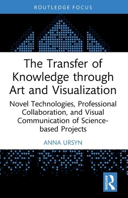 The Transfer of Knowledge Through Art and Visualization: Novel Technologies, Professional Collaboration, and Visual Communication of Science-Based Pro by Ursyn, Anna