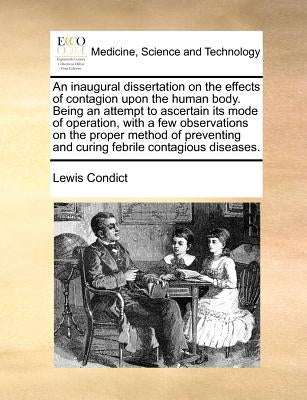 An Inaugural Dissertation on the Effects of Contagion Upon the Human Body. Being an Attempt to Ascertain Its Mode of Operation, with a Few Observation by Condict, Lewis