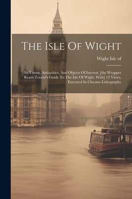 The Isle Of Wight: Its Towns, Antiquities, And Objects Of Interest. [the Wrapper Reads Tourist's Guide To The Isle Of Wight. With] 12 Vie by Of, Wight Isle