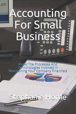 Accounting for Small Business: Know the Processes and Terminologies Involved in Maintaining Your Company Financials by Horne, Stephanie