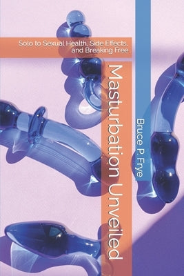 Masturbation Unveiled: Solo to Sexual Health, Side Effects, and Breaking Free by Frye, Bruce P.