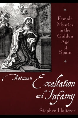 Between Exaltation and Infamy: Female Mystics in the Golden Age of Spain by Haliczer, Stephen