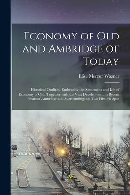 Economy of Old and Ambridge of Today: Historical Outlines, Embracing the Settlement and Life of Economy of Old, Together With the Vast Development in by Wagner, Elise Mercur