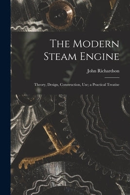 The Modern Steam Engine: Theory, Design, Construction, Use; a Practical Treatise by Richardson, John