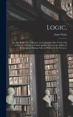 Logic,: or, The Right Use of Reason, in the Inquiry After Truth With a Variety of Rules to Guard Against Error in the Affairs by Watts, Isaac 1674-1748