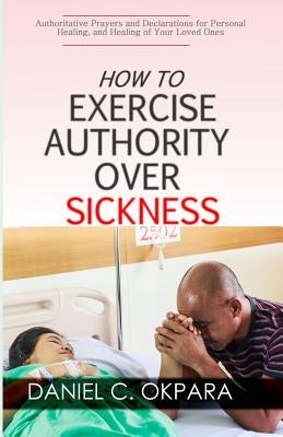 How to Exercise Authority Over Sickness: Authoritative Prayers and Declarations for Personal Healing, and Healing of Your Loved Ones by Okpara, Daniel C.