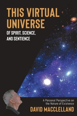 This Virtual Universe of Spirit, Science, and Sentience: A Personal Perspective on the Nature of Existence by Macclelland, David