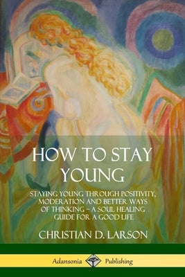 How to Stay Young: Staying Young Through Positivity, Moderation and Better Ways of Thinking, a Soul Healing Guide for a Good Life by Larson, Christian D.