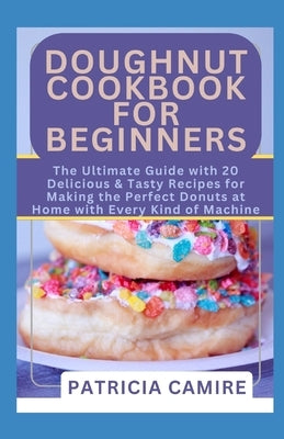 Doughnut Cookbook for Beginners: The Ultimate Guide with 20 Delicious & Tasty Recipes for Making the Perfect Donuts at Home with Every Kind of Machine by Camire, Patricia
