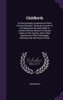 Childbirth: Its Pains Greatly Lessened, Its Perils Entirely Obviated: Being an Account of an Experiment Recently Made in London, W by Anonymous