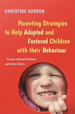 Parenting Strategies to Help Adopted and Fostered Children with Their Behaviour: Trauma-Informed Guidance and Action Charts by Gordon, Christine