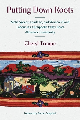 Putting Down Roots: M?tis Agency, Land Use, and Women's Food Labour in a Qu'appelle Valley Road Allowance Community by Troupe, Cheryl