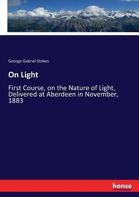 On Light: First Course, on the Nature of Light, Delivered at Aberdeen in November, 1883 by Stokes, George Gabriel
