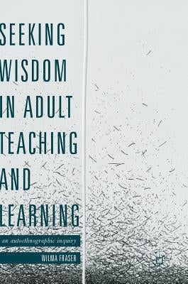 Seeking Wisdom in Adult Teaching and Learning: An Autoethnographic Inquiry by Fraser, Wilma
