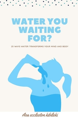 Water You Waiting For?: 25 Ways Water Transforms Your Mind and Body by Eccleston Kibilski, Asa