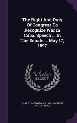 The Right And Duty Of Congress To Recognize War In Cuba. Speech ... In The Senate ... May 17, 1897 by Daniel, John Warwick 1842-1910 [From O.