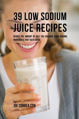 39 Low Sodium Juice Recipes: Reduce the Amount of Salt You Consume Using Organic Ingredients that Taste Great by Correa, Joe