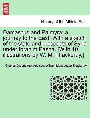 Damascus and Palmyra: a journey to the East. With a sketch of the state and prospects of Syria under Ibrahim Pasha. [With 10 illustrations b by Addison, Charles Greenstreet