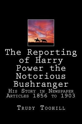 The Reporting of Harry Power the Notorious Bushranger: His Story in Newspaper Articles 1856 to 1903 by Toohill, Trudy
