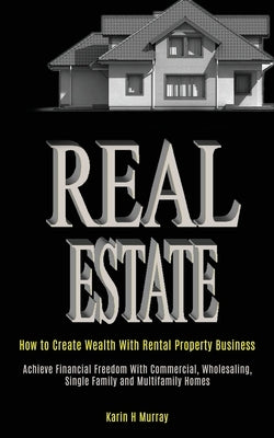 Real Estate: How to Create Wealth With Rental Property Business (Achieve Financial Freedom With Commercial, Wholesaling, Single Fam by Karin, H. Murray