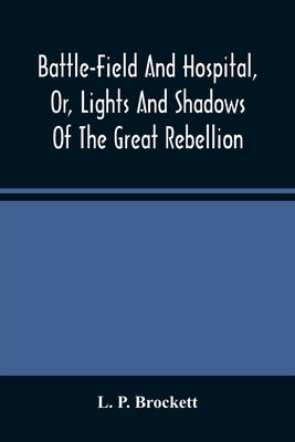 Battle-Field And Hospital, Or, Lights And Shadows Of The Great Rebellion: Including Thrilling Adventures, Daring Deeds, Heroic Exploits, And Wonderful by P. Brockett, L.