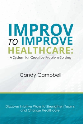 Improv to Improve Healthcare: A System for Creative Problem-Solving by Campbell, Candy