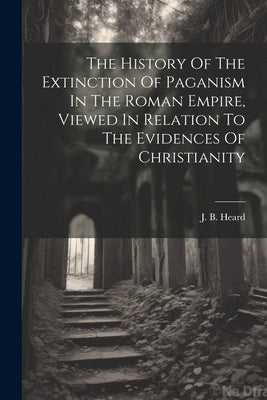 The History Of The Extinction Of Paganism In The Roman Empire, Viewed In Relation To The Evidences Of Christianity by Heard, J. B.