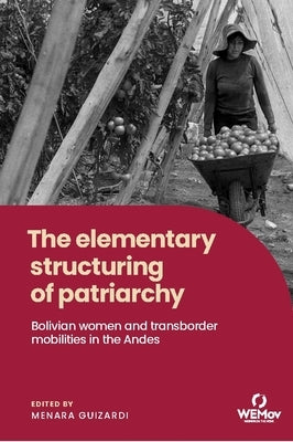 The Elementary Structuring of Patriarchy: Bolivian Women and Transborder Mobilities in the Andes by Guizardi, Menara