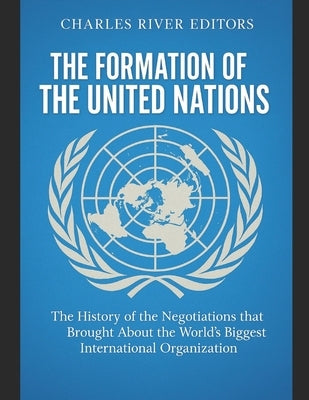 The Formation of the United Nations: The History of the Negotiations that Brought About the World's Biggest International Organization by Charles River