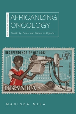 Africanizing Oncology: Creativity, Crisis, and Cancer in Uganda by Mika, Marissa