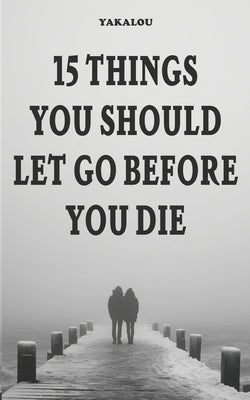 15 Things You Should Let Go Before You Die: Why and What You Need To Do by Media, Yakalou