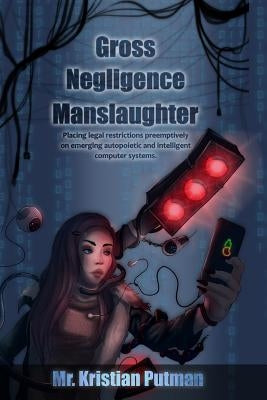 Gross Negligence Manslaughter: Placing legal restrictions preemptively on emerging autopoietic and intelligent computer systems. by Putman, Kristian