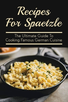 Recipes For Spaetzle: The Ultimate Guide To Cooking Famous German Cuisine: Types Of Spaetzle You Can Prepare At Home by Styers, Una