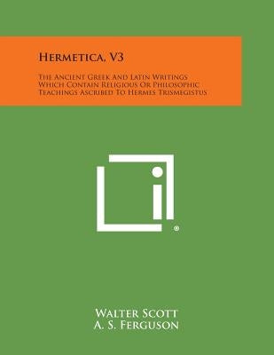 Hermetica, V3: The Ancient Greek and Latin Writings Which Contain Religious or Philosophic Teachings Ascribed to Hermes Trismegistus by Scott, Walter